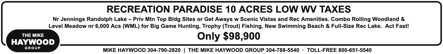 The Mike Haywood Group: Recreation Paradise, 10 acres, low WV taxes, only $98,900. Mike Haywood 304-790-2820, The Mike Haywood Group 304-788-5540, toll-free 800-651-5540